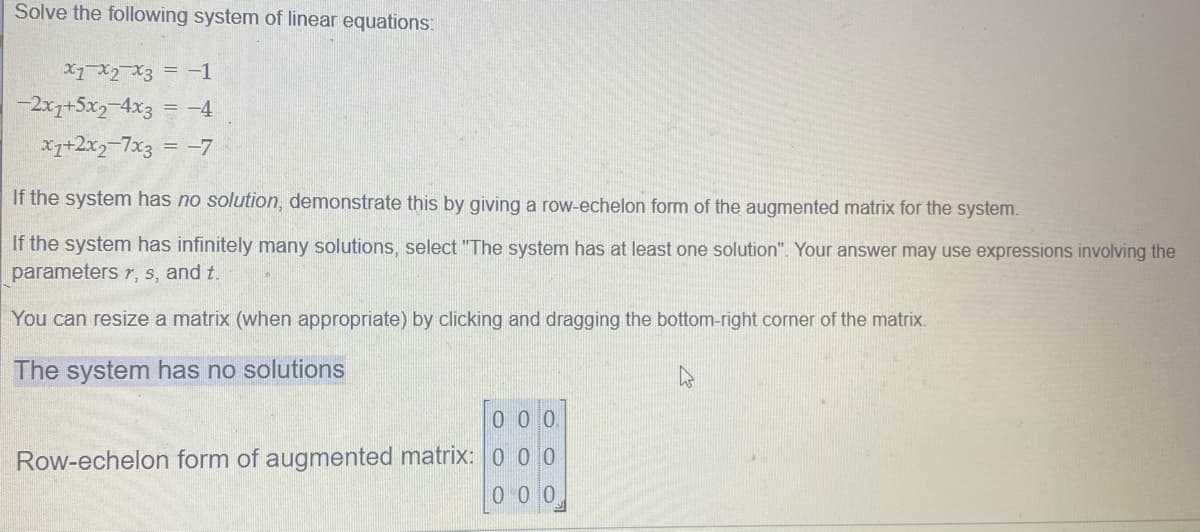 Solve the following system of linear equations:
X1 X2 X3 = -1
-2x7+5x2-4x3 = -4
x7+2x2-7x3 = -7
If the system has no solution, demonstrate this by giving a row-echelon form of the augmented matrix for the system.
If the system has infinitely many solutions, select "The system has at least one solution". Your answer may use expressions involving the
parameters r, s, and t.
You can resize a matrix (when appropriate) by clicking and dragging the bottom-right corner of the matrix.
The system has no solutions
0 0 0
Row-echelon form of augmented matrix: 0 0 0
0 0 0
