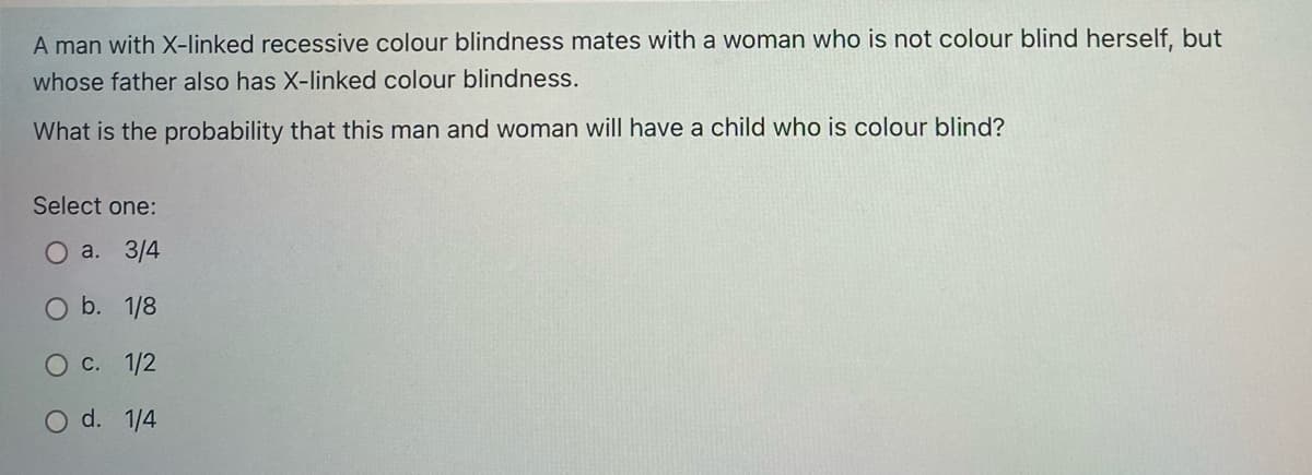 A man with X-linked recessive colour blindness mates with a woman who is not colour blind herself, but
whose father also has X-linked colour blindness.
What is the probability that this man and woman will have a child who is colour blind?
Select one:
а. 3/4
O b. 1/8
O C. 1/2
O d. 1/4
