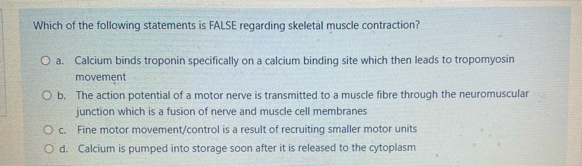 Which of the following statements is FALSE regarding skeletal muscle contraction?
O a.
Calcium binds troponin specifically on a calcium binding site which then leads to tropomyosin
movement
O b. The action potential of a motor nerve is transmitted to a muscle fibre through the neuromuscular
junction which is a fusion of nerve and muscle cell membranes
O c. Fine motor movement/control is a result of recruiting smaller motor units
O d. Calcium is pumped into storage soon after it is released to the cytoplasm
