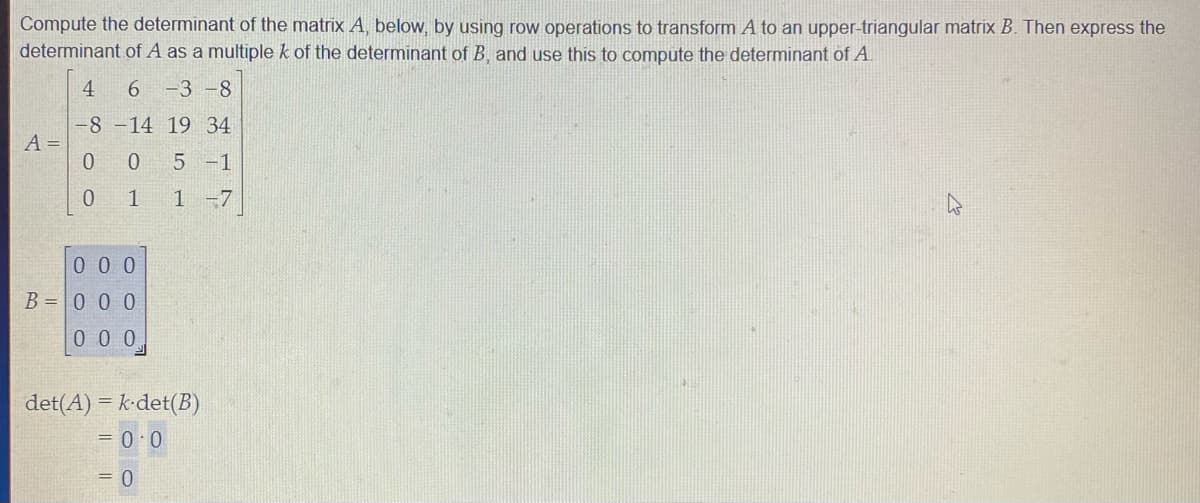 Compute the determinant of the matrix A, below, by using row operations to transform A to an upper-triangular matrix B. Then express the
determinant of A as a multiple k of the determinant of B and use this to compute the determinant of A.
4
6 -3 -8
-8 -14 19 34
A =
0 5-1
1
1 -7
0 0 0
B = 0 0 0
0 0 0
det(A) = k-det(B)
= 0 0
= 0
