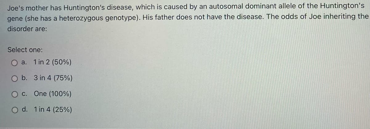 Joe's mother has Huntington's disease, which is caused by an autosomal dominant allele of the Huntington's
gene (she has a heterozygous genotype). His father does not have the disease. The odds of Joe inheriting the
disorder are:
Select one:
O a. 1 in 2 (50%)
b. 3 in 4 (75%)
One (100%)
O d. 1 in 4 (25%)
