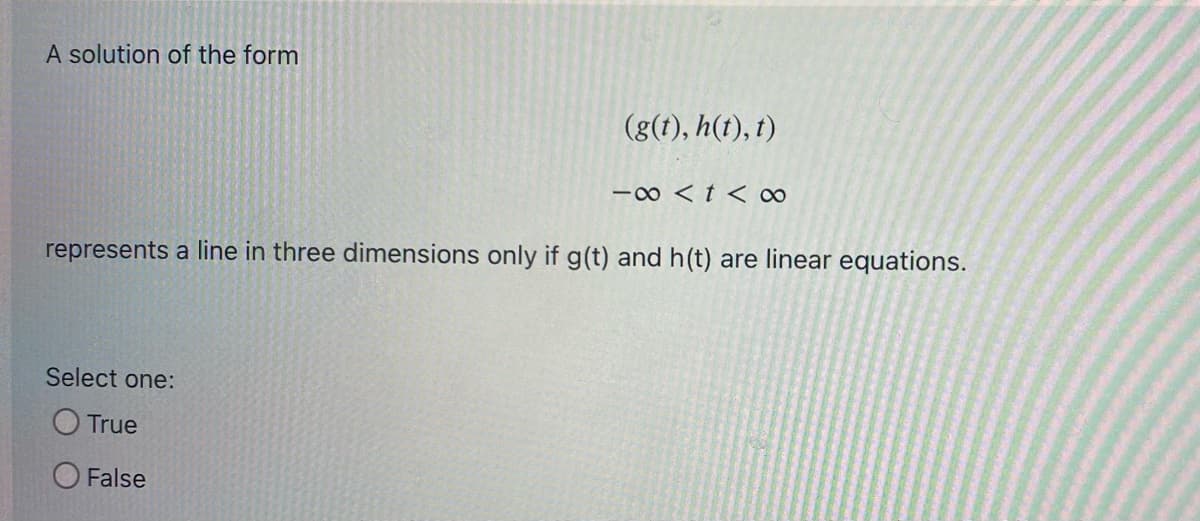 A solution of the form
(g(t), h(t), t)
-∞ < t < ∞
represents a line in three dimensions only if g(t) and h(t) are linear equations.
Select one:
True
False