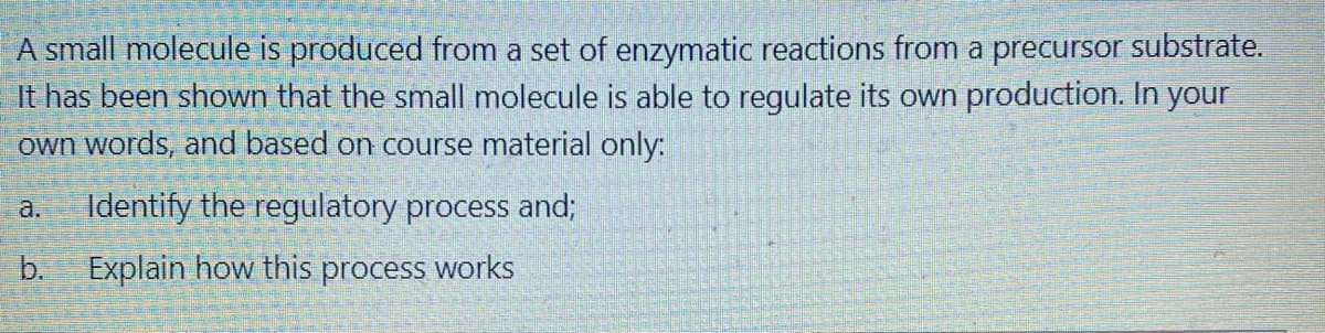 A small molecule is produced from a set of enzymatic reactions from a precursor substrate.
It has been shown that the small molecule is able to regulate its own production. In your
own words, and based on course material only:
a.
Identify the regulatory process and;
b.
Explain how this process works
