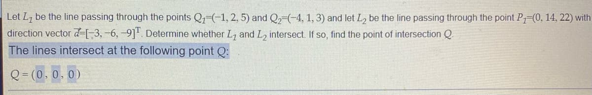 Let L7 be the line passing through the points Q1-(-1, 2, 5) and Q2-(-4, 1, 3) and let L, be the line passing through the point P=(0, 14, 22) with
direction vector d=[-3,-6,-9]. Determine whether L, and L, intersect. If so, find the point of intersection Q.
The lines intersect at the following point Q:
Q = (0.0.0)

