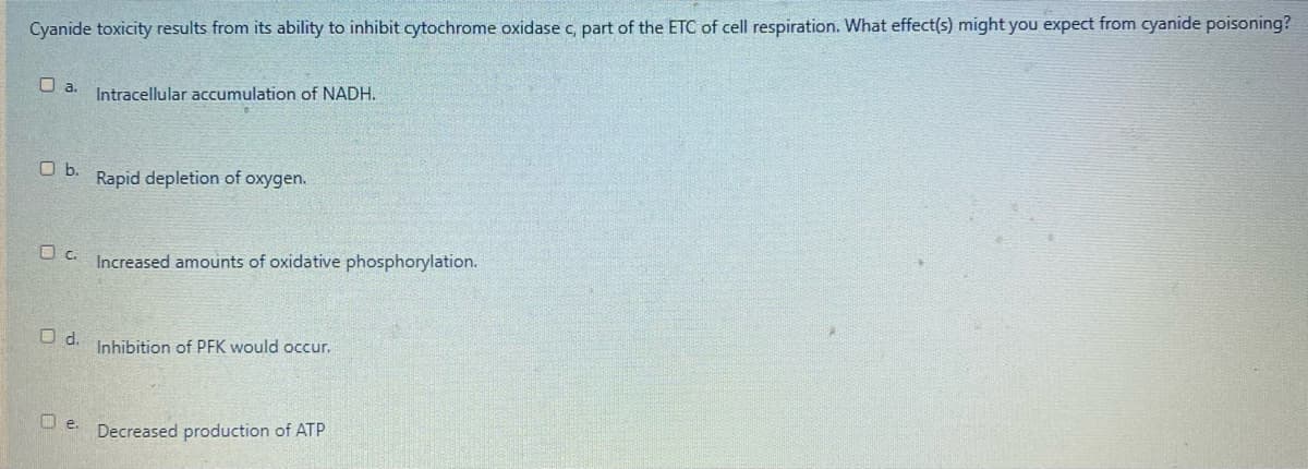 Cyanide toxicity results from its ability to inhibit cytochrome oxidase c, part of the ETC of cell respiration. What effect(s) might you expect from cyanide poisoning?
U a. Intracellular accumulation of NADH.
Ob.
Rapid depletion of oxygen.
Increased amounts of oxidative phosphorylation.
Od.
Inhibition of PFK would occur.
U e. Decreased production of ATP
