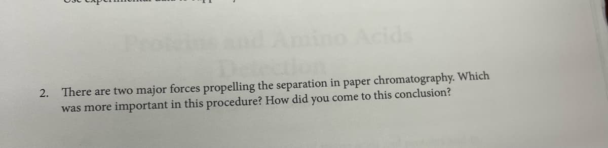 Proteins and Amino Acids
2. There are two major forces propelling the separation in paper chromatography. Which
was more important in this procedure? How did you come to this conclusion?