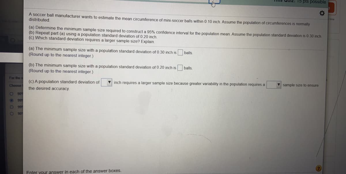 A soccer ball manufacturer wants to estimate the mean circumference of mini-soccer balls within 0.10 inch. Assume the population of circumferences is normally
distributed.
(a) Determine the minimum sample size required to construct a 95% confidence interval for the population mean. Assume the population standard deviation is 0.30 inch
(b) Repeat part (a) using a population standard deviation of 0.20 inch.
(c) Which standard deviation requires a larger sample size? Explain.
(a) The minimum sample size with a ponulation
