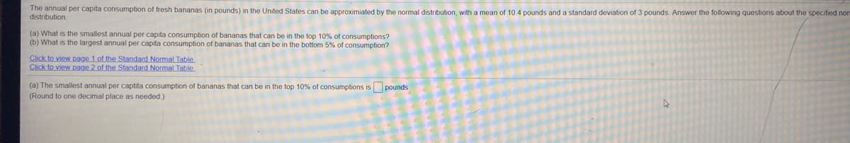 The annual per capita consumption
fresh bananas (in pounds) in the United States can be approximiated by the normal distribution, with a mean of 10 4 pounds and a standard deviation of 3 pounds. Answer the following questions about the specified nor
distribution
(a) What is the smallest annual per capita consumption of bananas that can be in the top 10% of consumptions?
(b) What is the largest annual per capita consumption of bananas that can be in the bottom 5% of consumption?
Click to view page 1.of the Standard Normal Table
Click to view page 2 of the Standard Normal Table
(a) The smallest annual per captita consumption of bananas that can be in the top 10% of consumptions is pounds
(Round to one decimal place as needed)
