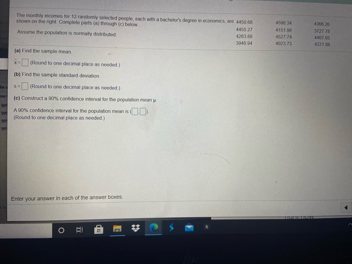 The monthly incomes for 12 randomly selected people, each with a bachelor's degree in economics, are 4450.68
shown on the right. Complete parts (a) through (c) below.
4596.34
4366.26
4455.27
4151.98
3727 78
Assume the population is normally distributed.
4283.88
4527.74
4407.65
3946.94
4023.73
4221.88
(a) Find the sample mean.
(Round to one decimal place as needed.)
(b) Find the sample standard deviation.
(Round to one decimal place as needed.)
(c) Construct a 90% confidence interval for the population mean u.
A 90% confidence interval for the population mean is ( D.
(Round to one decimal place as needed.)
