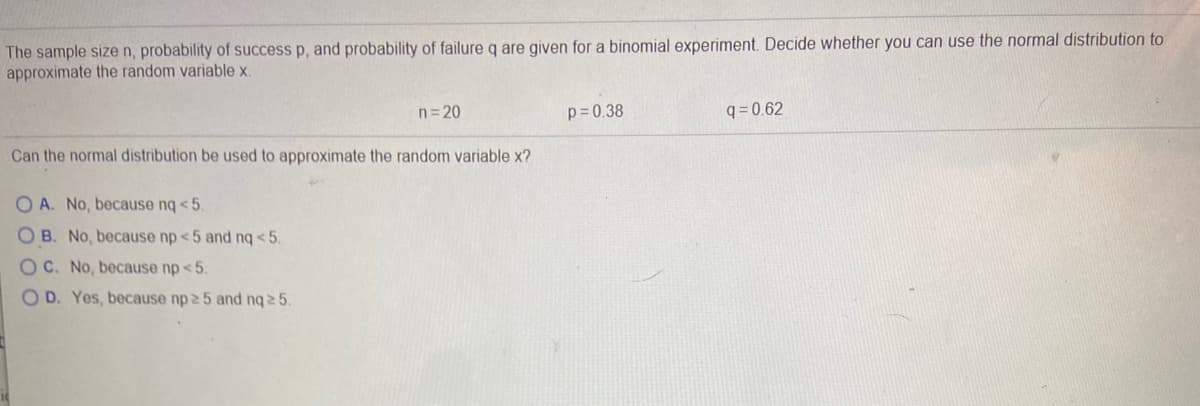 The sample size n, probability of success p, and probability of failure q are given for a binomial experiment. Decide whether you can use the normal distribution to
approximate the random variable x.
n= 20
p= 0.38
q= 0.62
Can the normal distribution be used to approximate the random variable x?
O A. No, because nq < 5.
O B. No, because np <5 and nq < 5,
OC. No, because np <5.
OD. Yes, because np 25 and nq 2 5.
