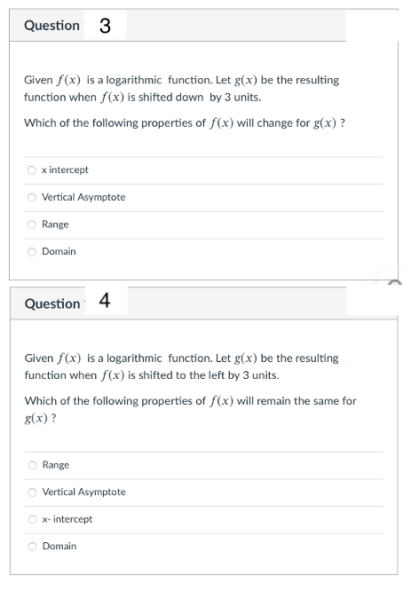 Question
3
Given f(x) is a logarithmic function. Let g(x) be the resulting
function when f(x) is shifted down by 3 units.
Which of the following properties of f(x) will change for g(x) ?
x intercept
Vertical Asymptote
Range
Domain
Question
4
Given f(x) is a logarithmic function. Let g(x) be the resulting
function when f(x) is shifted to the left by 3 units.
Which of the following properties of f(x) will remain the same for
g(x) ?
Range
Vertical Asymptote
x- intercept
Domain
