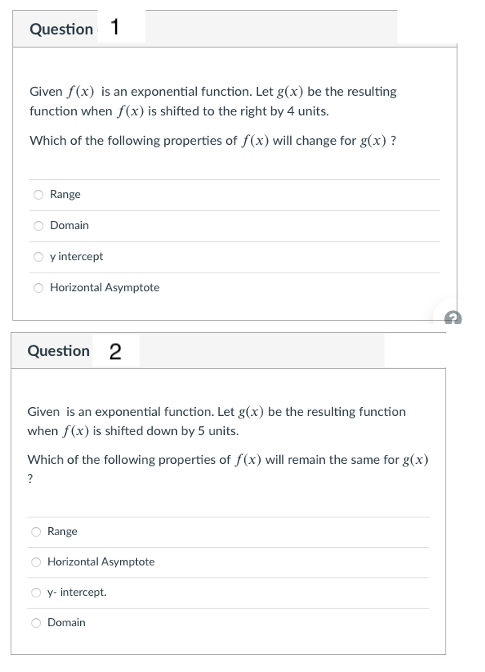 Question 1
Given f(x) is an exponential function. Let g(x) be the resulting
function when f(x) is shifted to the right by 4 units.
Which of the following properties of f(x) will change for g(x) ?
Range
Domain
O yintercept
Horizontal Asymptote
Question 2
Given is an exponential function. Let g(x) be the resulting function
when f(x) is shifted down by 5 units.
Which of the following properties of f(x) will remain the same for g(x)
?
Range
O Horizontal Asymptote
y- intercept.
Domain
