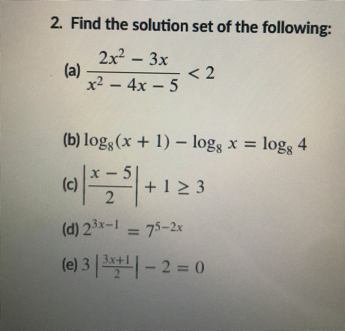2. Find the solution set of the following:
2x²
(a)
x² – 4x – 5
3x
(b) log, (x + 1)
- log3 x = log3 4
(c)
x -5|
+1 2 3
(d) 2³x-1 = 75-2x
3x+1
(e)
3 +-2 = 0
寸
2.
