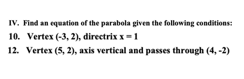 IV. Find an equation of the parabola given the following conditions:
10. Vertex (-3, 2), directrix x =1
12. Vertex (5, 2), axis vertical and passes through (4, -2)
