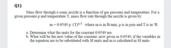 Q1)
Mass flow through a sonic nozzle is a function of gas pressure and temperature. For a
given pressure p and temperature T, mass flow rate through the nozzle is given by
m = 0.0549 p /(T)0.5 where m is in Ib'min, p is in psia and T is in °R
a. Determine what the units for the constant 0.0549 are.
b. What will be the new value of the constant, now given as 0.0549, if the variables in
the equation are to be substituted with SI units and m is calculated in SI units.
