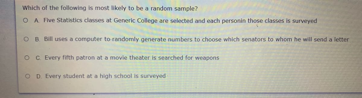 Which of the following is most likely to be a random sample?
O A. Five Statistics classes at Generic College are selected and each personin those classes is surveyed
O B. Bill uses a computer to randomly generate numbers to choose which senators to whom he will send a letter
OC Every fifth patron at a movie theater is searched for weapons
O D. Every student at a high school is surveyed
