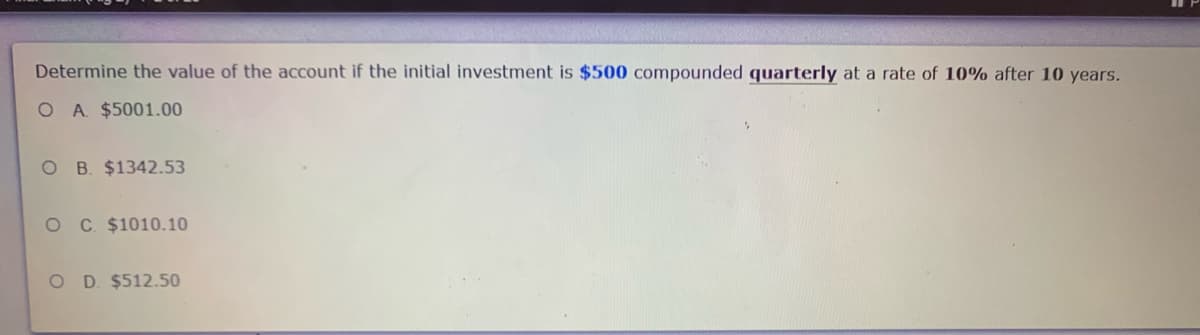 Determine the value of the account if the initial investment is $500 compounded quarterly at a rate of 10% after 10 years.
O A $5001.00
O B. $1342.53
O C $1010.10
O D. $512.50

