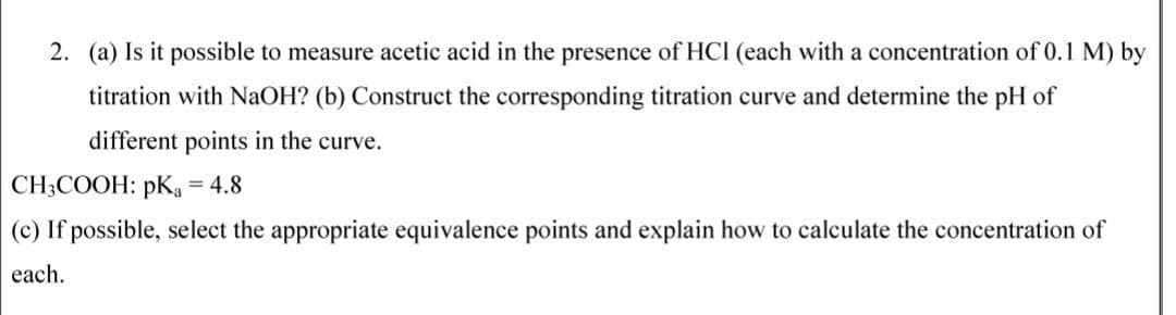 2. (a) Is it possible to measure acetic acid in the presence of HCI (each with a concentration of 0.1 M) by
titration with NAOH? (b) Construct the corresponding titration curve and determine the pH of
different points in the curve.
CH3COOH: pK = 4.8
(c) If possible, select the appropriate equivalence points and explain how to calculate the concentration of
each.
