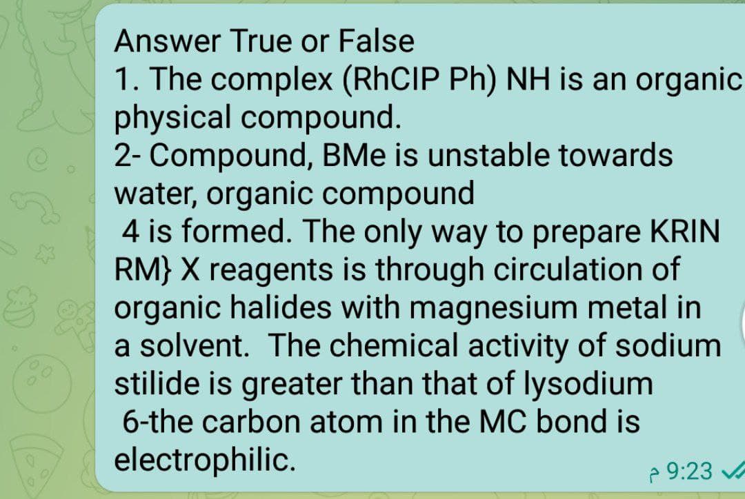 Answer True or False
1. The complex (RHCIP Ph) NH is an organic
physical compound.
2- Compound, BMe is unstable towards
water, organic compound
4 is formed. The only way to prepare KRIN
RM} X reagents is through circulation of
organic halides with magnesium metal in
a solvent. The chemical activity of sodium
stilide is greater than that of lysodium
6-the carbon atom in the MC bond is
electrophilic.
2 9:23 A
