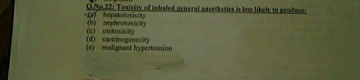 O.No.22: Toxiceity of inhaled general anesthetics is less likely to produce:
( hepatotoxicity
(b) nephrotoxicity
(c) ototoxicity
(d) carcinogenecity
(e) malignant hypertension
