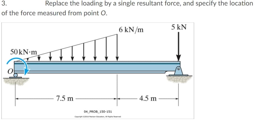 3.
Replace the loading by a single resultant force, and specify the location
of the force measured from point O.
5 kN
6 kN/m
7.5 m
4.5 m
04_PROB_150-151
Copyright G2016 Pearson Education, Al Rights Reserved
