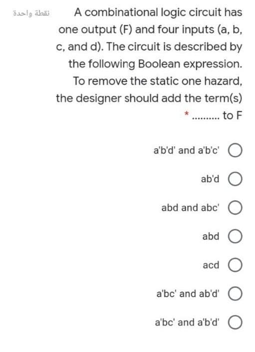 A combinational logic circuit has
one output (F) and four inputs (a, b,
c, and d). The circuit is described by
نقطة واحدة
the following Boolean expression.
To remove the static one hazard,
the designer should add the term(s)
. to F
a'b'd' and a'b'c' O
ab'd
abd and abc' O
abd O
acd O
a'bc' and ab'd' O
a'bc' and a'b'd' O
