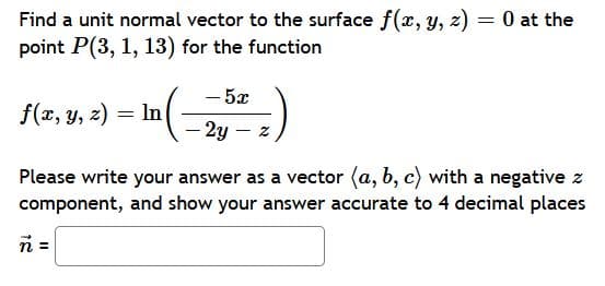 Find a unit normal vector to the surface f(x, y, z) = 0 at the
point P(3, 1, 13) for the function
- 5x
f(x, y, z) = In
- 2y – z
Please write your answer as a vector (a, b, c) with a negative z
component, and show your answer accurate to 4 decimal places
n =
