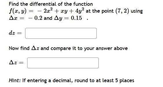 Find the differential of the function
f(x, y) = - 2x² + xy + 4y? at the point (7, 2) using
0.2 and Ay = 0.15 .
Ar
|
dz
Now find Az and compare it to your answer above
Az =
Hint: If entering a decimal, round to at least 5 places
