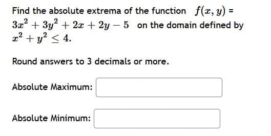 Find the absolute extrema of the function f(x, y)
3x + 3y? + 2x + 2y – 5 on the domain defined by
x2 + y? < 4.
Round answers to 3 decimals or more.
Absolute Maximum:
Absolute Minimum:
