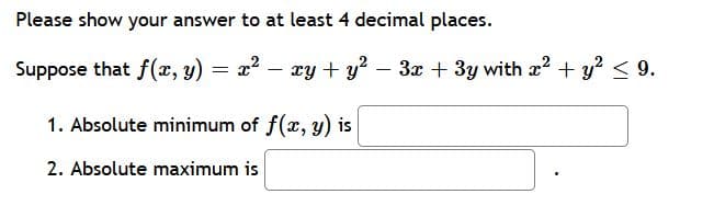 Please show your answer to at least 4 decimal places.
Suppose that f(x, y)
= x – xy + y? – 3x + 3y with x2 + y? < 9.
1. Absolute minimum of f(x, y) is
2. Absolute maximum is
