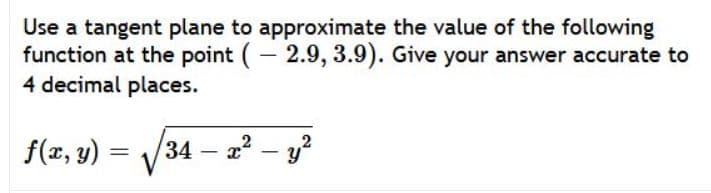 Use a tangent plane to approximate the value of the following
function at the point (- 2.9, 3.9). Give your answer accurate to
4 decimal places.
f(x, y) = /34 -
a? – y?
