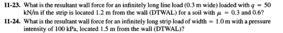 11-23. What is the resultant wall force for an infinitely long line load (0.3 m wide) loaded with q = 50
kN/m if the strip is located 1.2 m from the wall (DTWAL) for a soil with u = 0.3 and 0.6?
11-24. What is the resultant wall force for an infinitely long strip load of width = 1.0 m with a pressure
intensity of 100 kPa, located 1.5 m from the wall (DTWAL)?
%3!
%3D
