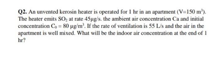 Q2. An unvented kerosin heater is operated for 1 hr in an apartment (V=150 m').
The heater emits SO, at rate 45ug/s. the ambient air concentration Ca and initial
concentration Co = 80 µg/m. If the rate of ventilation is 55 L/s and the air in the
apartment is well mixed. What will be the indoor air concentration at the end of 1
hr?
