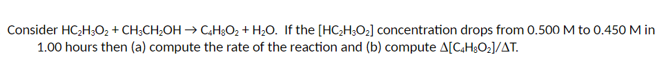 Consider HC₂H3O₂ + CH3CH₂OH → C4H8O₂ + H₂O. If the [HC₂H3O₂] concentration drops from 0.500 M to 0.450 M in
1.00 hours then (a) compute the rate of the reaction and (b) compute A[C4H8O₂]/AT.