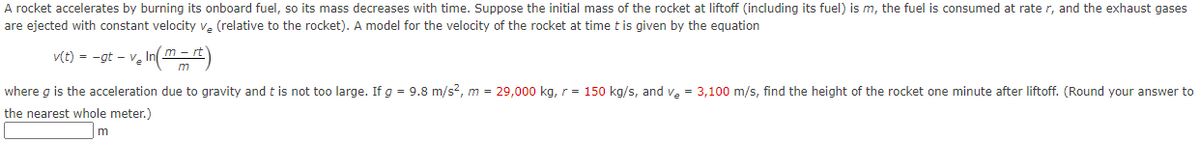 A rocket accelerates by burning its onboard fuel, so its mass decreases with time. Suppose the initial mass of the rocket at liftoff (including its fuel) is m, the fuel is consumed at rate r, and the exhaust gases
are ejected with constant velocity v. (relative to the rocket). A model for the velocity of the rocket at time t is given by the equation
v(t) = -gt – v, In( m)
- rt
Ve
m
where g is the acceleration due to gravity andt is not too large. If g = 9.8 m/s2, m = 29,000 kg, r = 150 kg/s, and ve = 3,100 m/s, find the height of the rocket one minute after liftoff. (Round your answer to
the nearest whole meter.)
m
