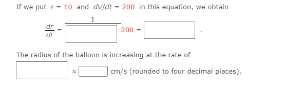 If we put r= 10 and dV/dt = 200 in this equation, we obtain
1
dr
dt
200 =
The radius of the balloon is increasing at the rate of
cm/s (rounded to four decimal places).
