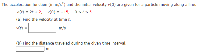 The acceleration function (in m/s?) and the initial velocity v(0) are given for a particle moving along a line.
a(t) = 2t + 2, v(0) = -15, 0sts 5
(a) Find the velocity at time t.
v(t) =
m/s
(b) Find the distance traveled during the given time interval.
