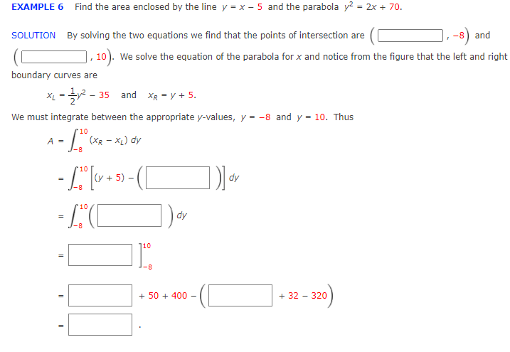 EXAMPLE 6 Find the area enclosed by the line y = x – 5 and the parabola y? = 2x + 70.
-8) and
10). We solve the equation of the parabola for x and notice from the figure that the left and right
SOLUTION By solving the two equations we find that the points of intersection are
boundary curves are
35 and XR = y + 5.
We must integrate between the appropriate y-values, y = -8 and y = 10. Thus
10
A =
(XR - XL) dy
10
(y + 5)
dy
-8
- LC
10
dy
110
-8
+ 50 + 40 -
+ 32 - 320
