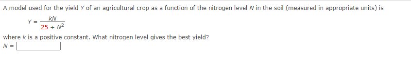 A model used for the yield Y of an agricultural crop as a function of the nitrogen level N in the soil (measured in appropriate units) is
kN
25 + N2
where k is a positive constant. What nitrogen level gives the best yield?
N =
