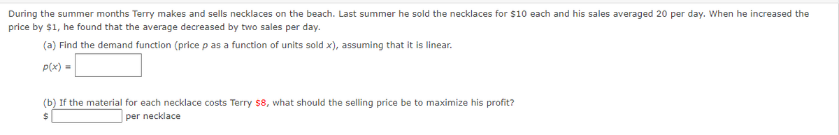 During the summer months Terry makes and sells necklaces on the beach. Last summer he sold the necklaces for $10 each and his sales averaged 20 per day. When he increased the
price by $1, he found that the average decreased by two sales per day.
(a) Find the demand function (price p as a function of units sold x), assuming that it is linear.
p(x) =
(b) If the material for each necklace costs Terry $8, what should the selling price be to maximize his profit?
$
per necklace
