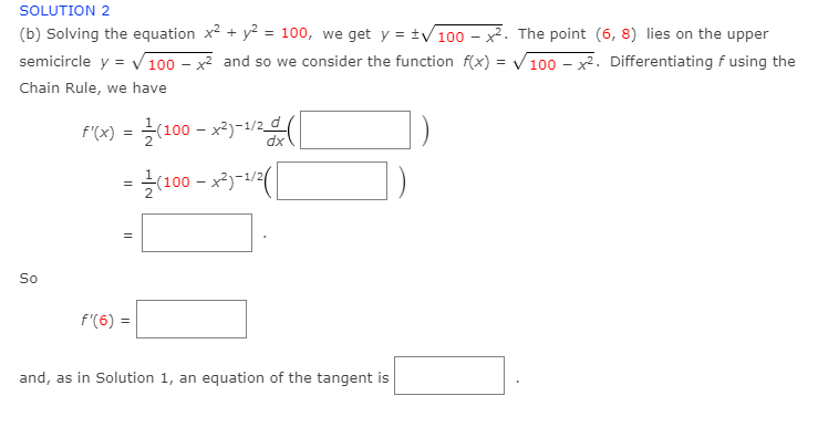 SOLUTION 2
(b) Solving the equation x2 + y? = 100, we get y = ±/100 – x2. The point (6, 8) lies on the upper
semicircle y = V 100 – x and so we consider the function f(x) = V100 – x2. Differentiating f using the
%3D
Chain Rule, we have
1)
dx
x2)-1/2
So
f'(6)
and, as in Solution 1, an equation of the tangent is
