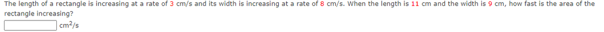 The length of a rectangle is increasing at a rate of 3 cm/s and its width is increasing at a rate of 8 cm/s. When the length is 11 cm and the width is 9 cm, how fast is the area of the
rectangle increasing?
|cm2/s
