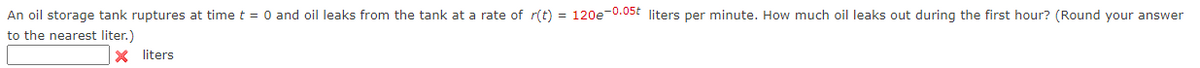An oil storage tank ruptures at time t = 0 and oil leaks from the tank at a rate of r(t) = 120e-0.0st liters per minute. How much oil leaks out during the first hour? (Round your answer
to the nearest liter.)
X liters
