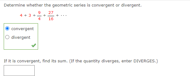 Determine whether the geometric series is convergent or divergent.
27
4 16
9
4 + 3 + +
convergent
divergent
+...
If it is convergent, find its sum. (If the quantity diverges, enter DIVERGES.)