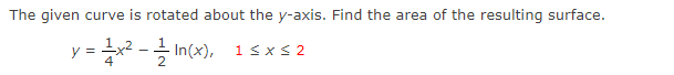 The given curve is rotated about the y-axis. Find the area of the resulting surface.
y = 1x² - 1/2 In(x), 1 ≤x≤2
4