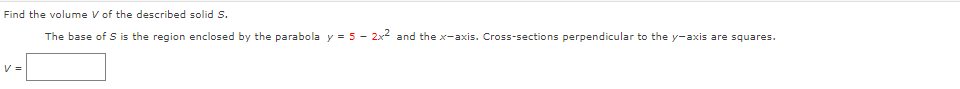 Find the volume V of the described solid S.
The base of S is the region enclosed by the parabola y = 5 - 2x2 and the x-axis. Cross-sections perpendicular to the y-axis are squares.
V =
