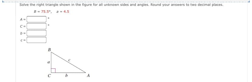 Solve the right triangle shown in the figure for all unknown sides and angles. Round your answers to two decimal places.
B = 75.5°, a = 4.5
A =
C =
b =
C=
B
a
A
