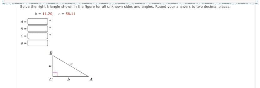 III IIRI
Solve the right triangle shown in the figure for all unknown sides and angles. Round your answers to two decimal places.
b = 11.20,
C = 58.11
A =
B =
C=
a =
B
а
C
b
A.
