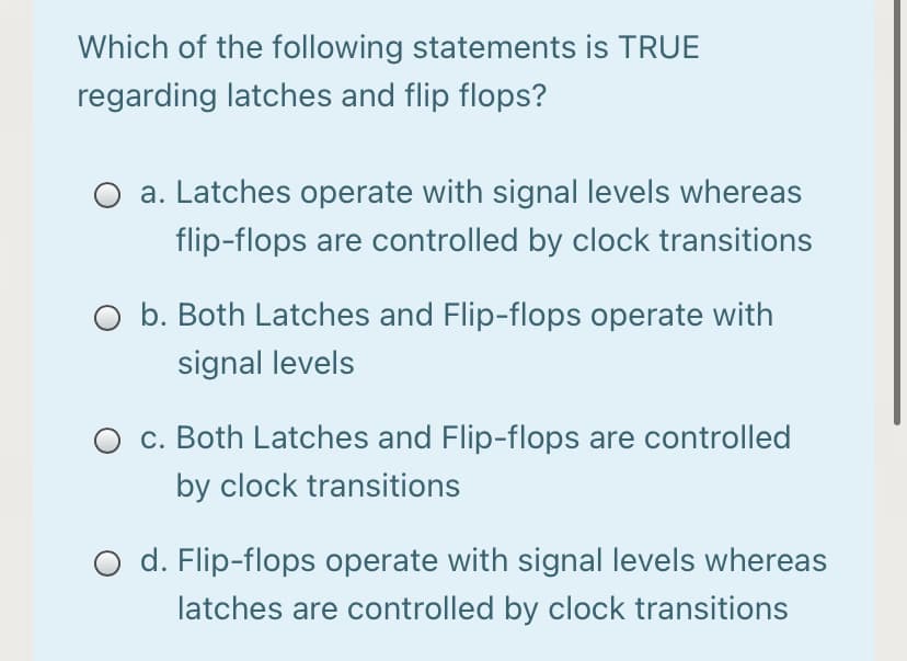 Which of the following statements is TRUE
regarding latches and flip flops?
a. Latches operate with signal levels whereas
flip-flops are controlled by clock transitions
b. Both Latches and Flip-flops operate with
signal levels
c. Both Latches and Flip-flops are controlled
by clock transitions
d. Flip-flops operate with signal levels whereas
latches are controlled by clock transitions
