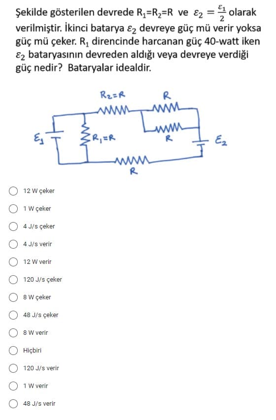 Şekilde gösterilen devrede R1=R2=R ve ɛ2 = olarak
verilmiştir. İkinci batarya ɛ, devreye güç mü verir yoksa
güç mü çeker. R, direncinde harcanan güç 40-watt iken
E2 bataryasının devreden aldığı veya devreye verdiği
güç nedir? Bataryalar idealdir.
R2=R
R
ww
www
R
R,=R
- E2
R
12 W çeker
O 1 w çeker
4 J/s çeker
4 J/s verir
12 W verir
120 J/s çeker
8 W çeker
48 J/s çeker
8 W verir
Hiçbiri
120 J/s verir
1 W verir
48 J/s verir
